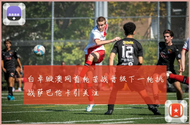 白卓璇澳网首轮苦战晋级下一轮挑战萨巴伦卡引关注