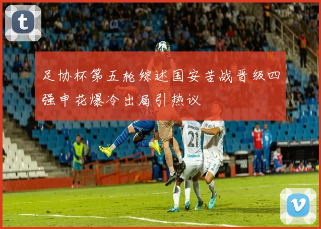足协杯第五轮综述国安苦战晋级四强申花爆冷出局引热议