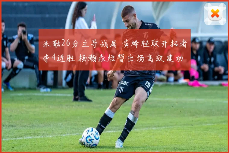 米勒26分主导战局 黄蜂轻取开拓者夺4连胜 杨瀚森短暂出场高效建功