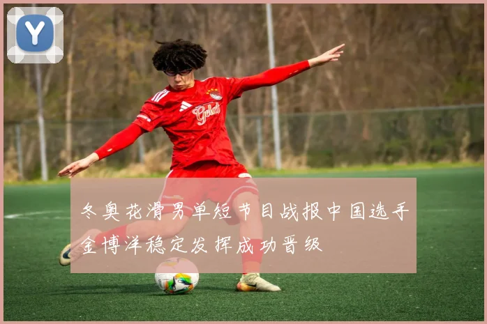 冬奥花滑男单短节目战报中国选手金博洋稳定发挥成功晋级