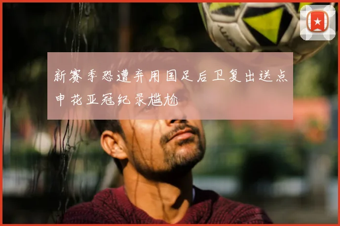 新赛季恐遭弃用国足后卫复出送点申花亚冠纪录尴尬
