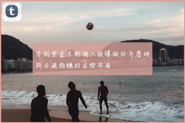 告别紫金王朝湖人被曝做好与詹姆斯分道扬镳的后续布局