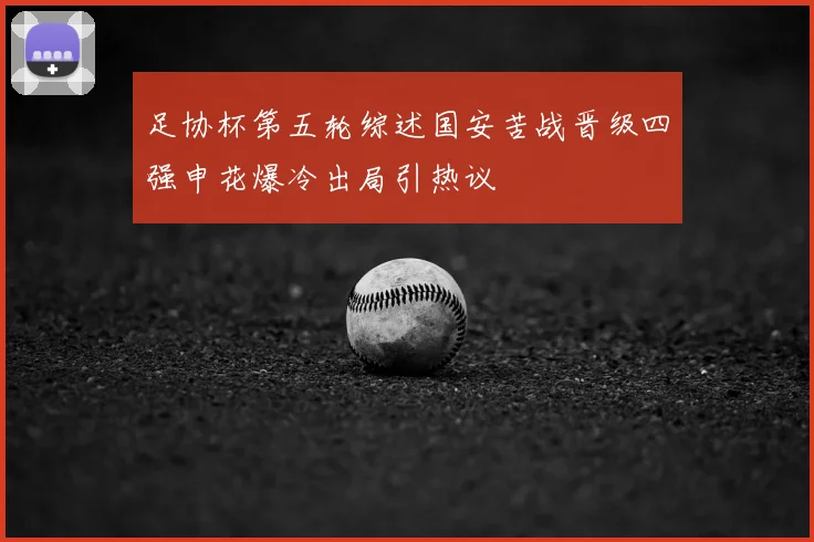 足协杯第五轮综述国安苦战晋级四强申花爆冷出局引热议