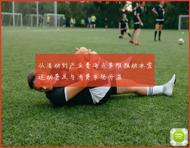 从活动到产业青海点多维推动冰雪运动普及与消费市场升温
