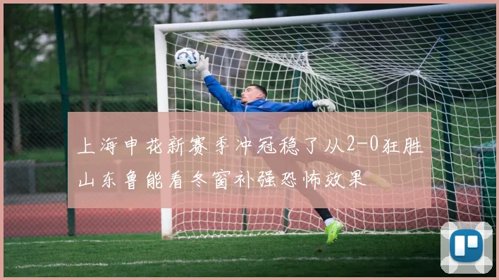 上海申花新赛季冲冠稳了从2-0狂胜山东鲁能看冬窗补强恐怖效果