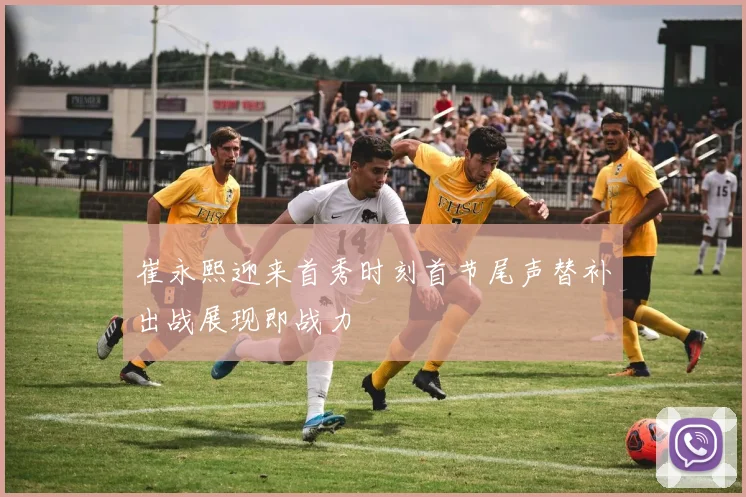 崔永熙迎来首秀时刻首节尾声替补出战展现即战力