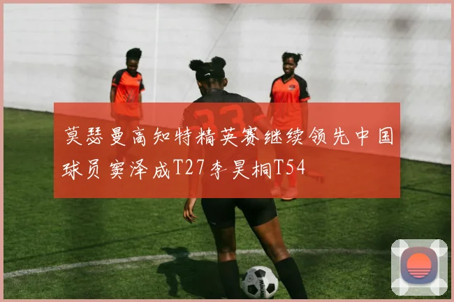 莫瑟曼高知特精英赛继续领先中国球员窦泽成T27李昊桐T54